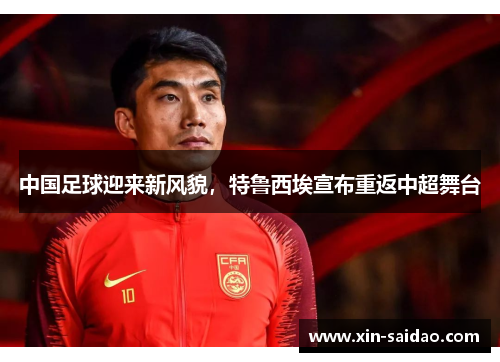 中国足球迎来新风貌，特鲁西埃宣布重返中超舞台
