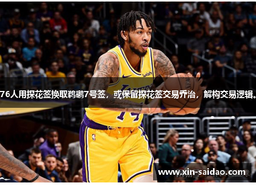 76人用探花签换取鹈鹕7号签，或保留探花签交易乔治，解构交易逻辑。